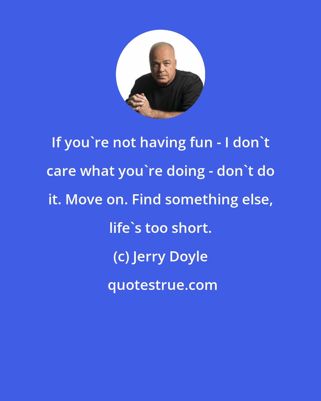 Jerry Doyle: If you're not having fun - I don't care what you're doing - don't do it. Move on. Find something else, life's too short.