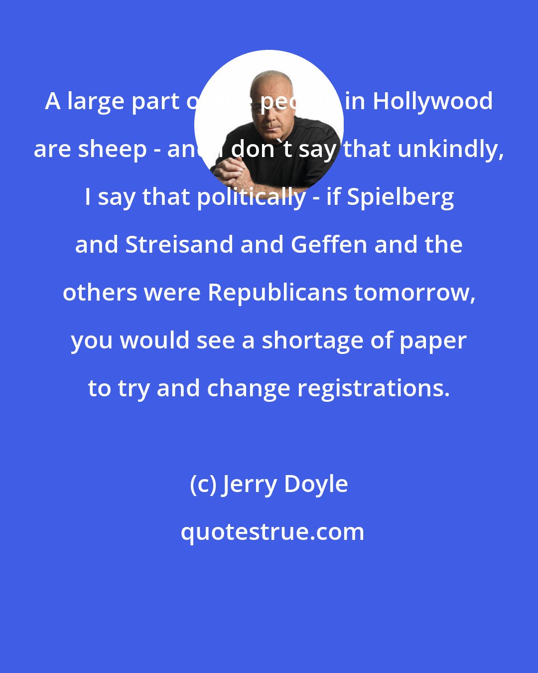 Jerry Doyle: A large part of the people in Hollywood are sheep - and I don't say that unkindly, I say that politically - if Spielberg and Streisand and Geffen and the others were Republicans tomorrow, you would see a shortage of paper to try and change registrations.