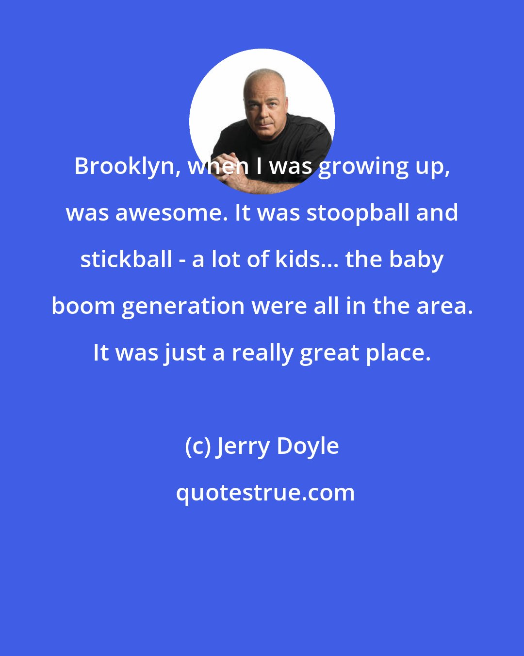 Jerry Doyle: Brooklyn, when I was growing up, was awesome. It was stoopball and stickball - a lot of kids... the baby boom generation were all in the area. It was just a really great place.