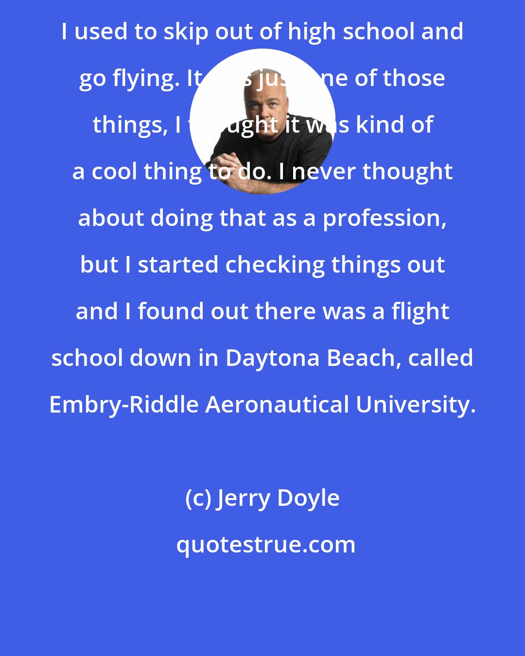 Jerry Doyle: I used to skip out of high school and go flying. It was just one of those things, I thought it was kind of a cool thing to do. I never thought about doing that as a profession, but I started checking things out and I found out there was a flight school down in Daytona Beach, called Embry-Riddle Aeronautical University.