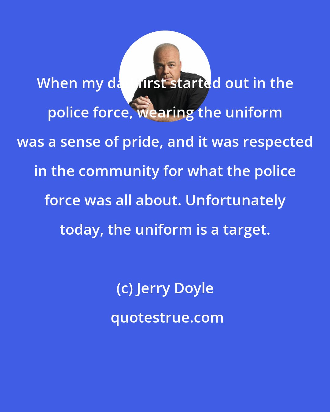 Jerry Doyle: When my dad first started out in the police force, wearing the uniform was a sense of pride, and it was respected in the community for what the police force was all about. Unfortunately today, the uniform is a target.
