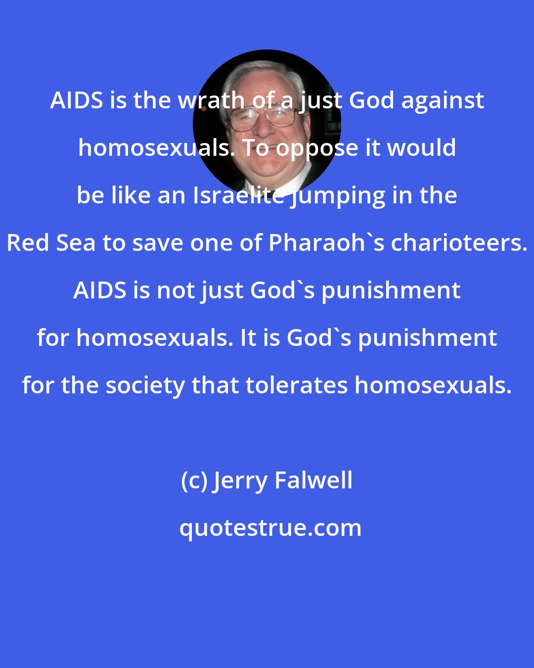 Jerry Falwell: AIDS is the wrath of a just God against homosexuals. To oppose it would be like an Israelite jumping in the Red Sea to save one of Pharaoh's charioteers. AIDS is not just God's punishment for homosexuals. It is God's punishment for the society that tolerates homosexuals.