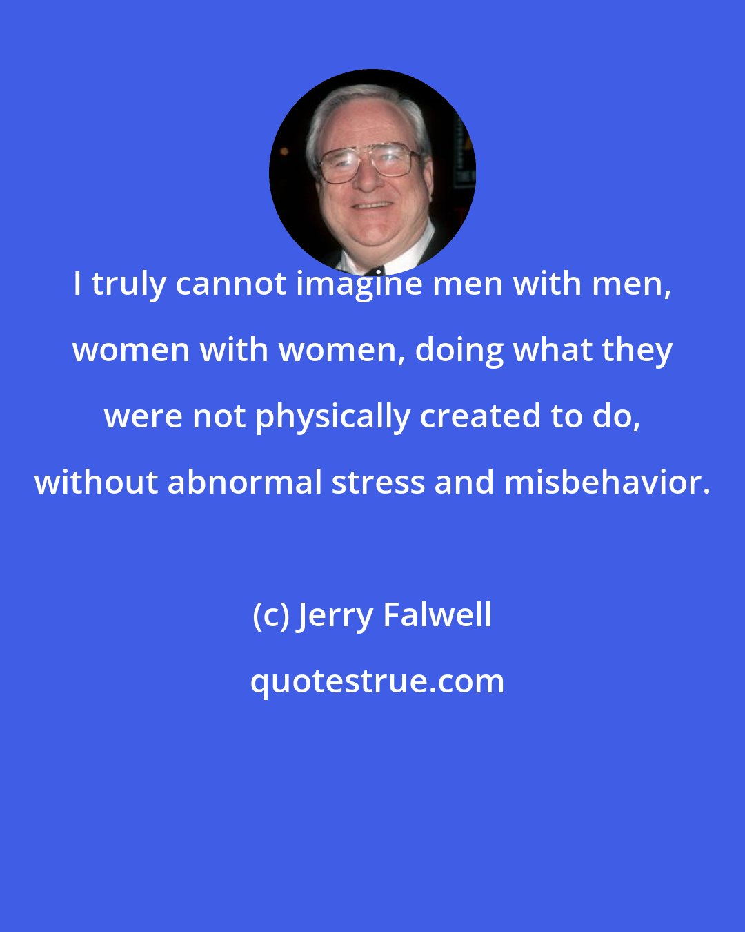 Jerry Falwell: I truly cannot imagine men with men, women with women, doing what they were not physically created to do, without abnormal stress and misbehavior.