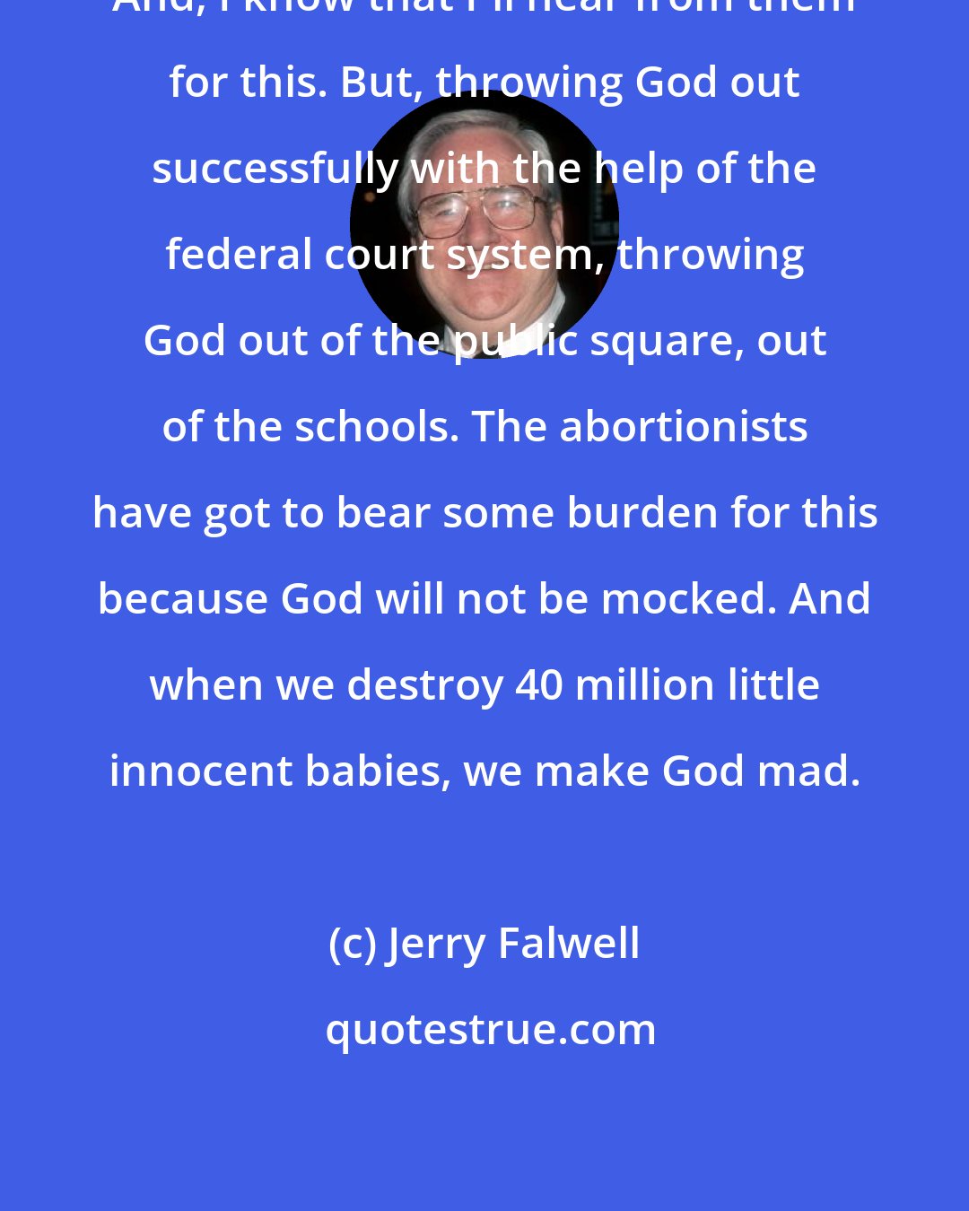 Jerry Falwell: And, I know that I'll hear from them for this. But, throwing God out successfully with the help of the federal court system, throwing God out of the public square, out of the schools. The abortionists have got to bear some burden for this because God will not be mocked. And when we destroy 40 million little innocent babies, we make God mad.