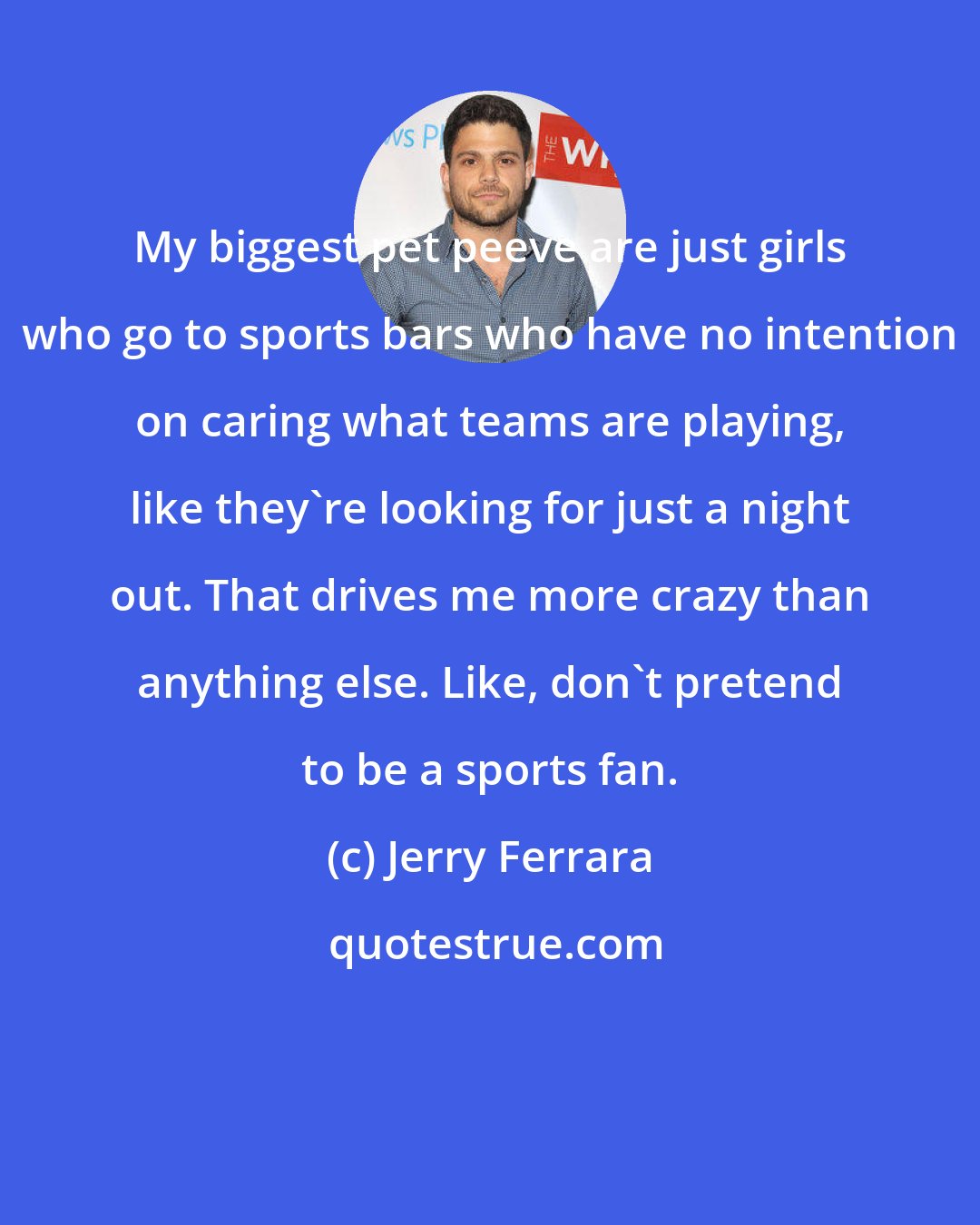 Jerry Ferrara: My biggest pet peeve are just girls who go to sports bars who have no intention on caring what teams are playing, like they're looking for just a night out. That drives me more crazy than anything else. Like, don't pretend to be a sports fan.