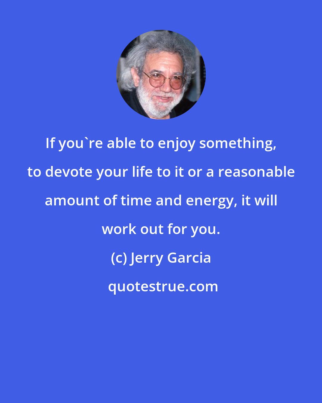 Jerry Garcia: If you're able to enjoy something, to devote your life to it or a reasonable amount of time and energy, it will work out for you.