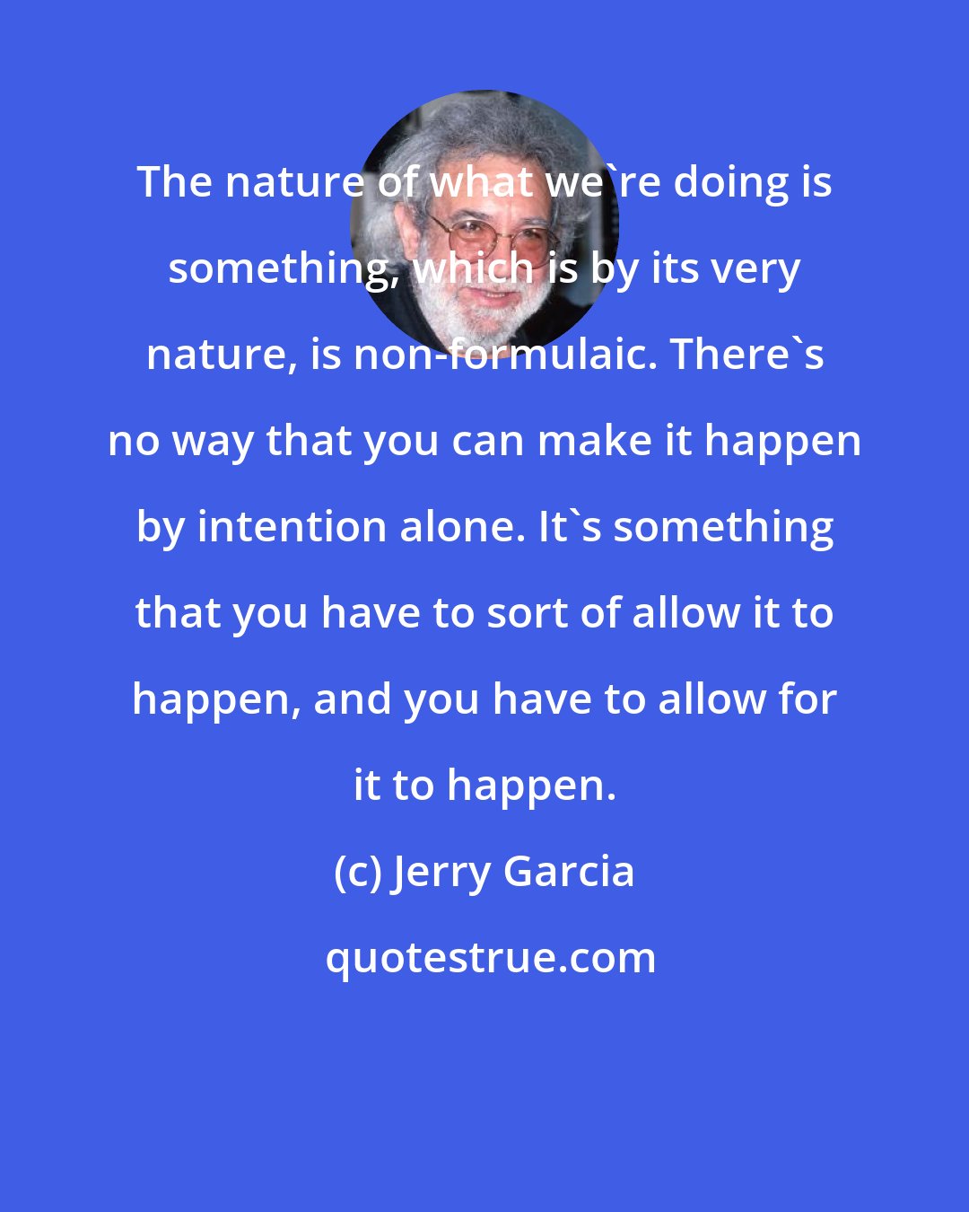 Jerry Garcia: The nature of what we're doing is something, which is by its very nature, is non-formulaic. There's no way that you can make it happen by intention alone. It's something that you have to sort of allow it to happen, and you have to allow for it to happen.
