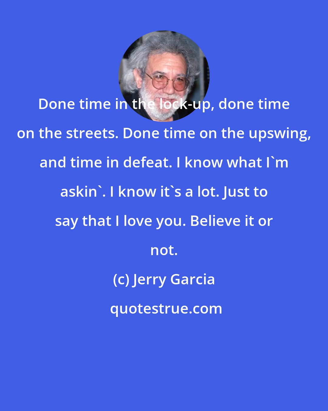 Jerry Garcia: Done time in the lock-up, done time on the streets. Done time on the upswing, and time in defeat. I know what I'm askin'. I know it's a lot. Just to say that I love you. Believe it or not.