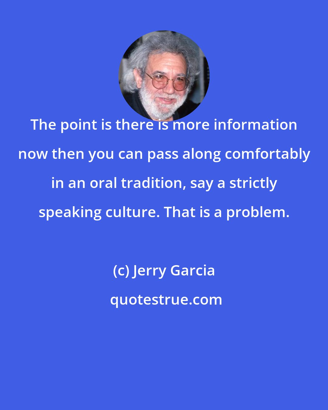 Jerry Garcia: The point is there is more information now then you can pass along comfortably in an oral tradition, say a strictly speaking culture. That is a problem.