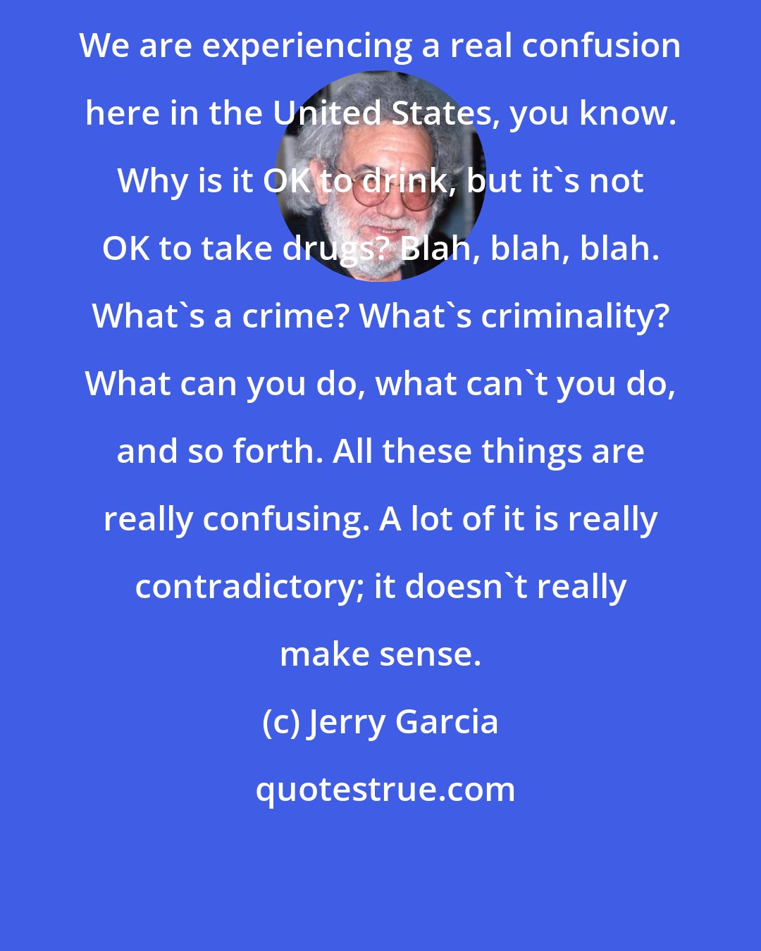 Jerry Garcia: We are experiencing a real confusion here in the United States, you know. Why is it OK to drink, but it's not OK to take drugs? Blah, blah, blah. What's a crime? What's criminality? What can you do, what can't you do, and so forth. All these things are really confusing. A lot of it is really contradictory; it doesn't really make sense.