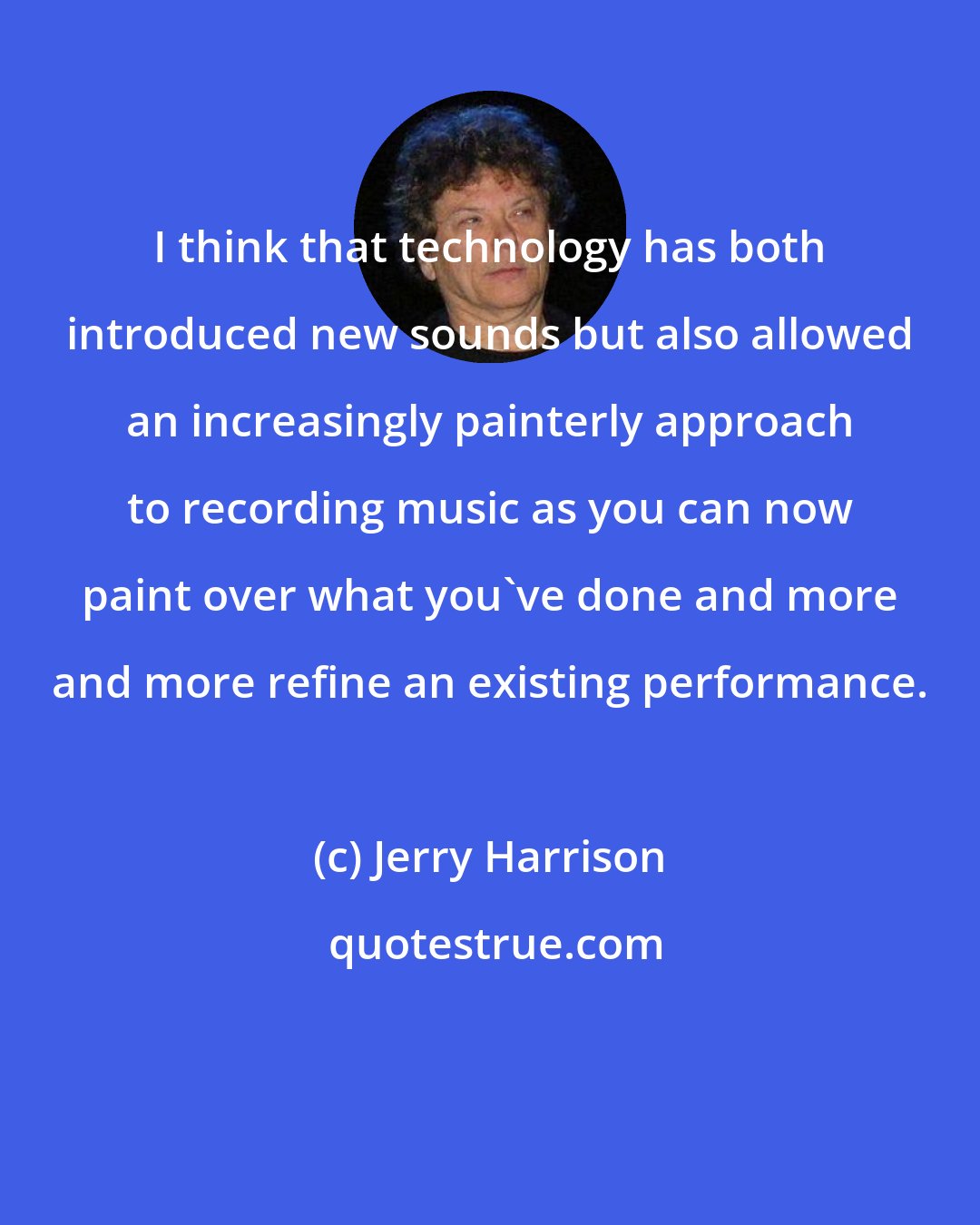 Jerry Harrison: I think that technology has both introduced new sounds but also allowed an increasingly painterly approach to recording music as you can now paint over what you've done and more and more refine an existing performance.