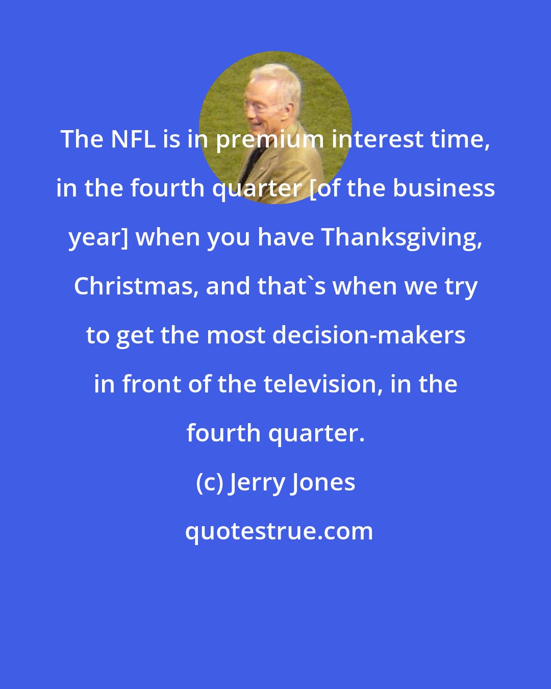 Jerry Jones: The NFL is in premium interest time, in the fourth quarter [of the business year] when you have Thanksgiving, Christmas, and that's when we try to get the most decision-makers in front of the television, in the fourth quarter.