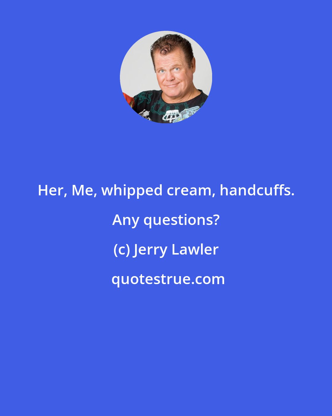 Jerry Lawler: Her, Me, whipped cream, handcuffs. Any questions?