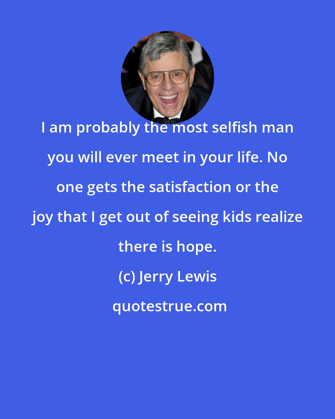 Jerry Lewis: I am probably the most selfish man you will ever meet in your life. No one gets the satisfaction or the joy that I get out of seeing kids realize there is hope.