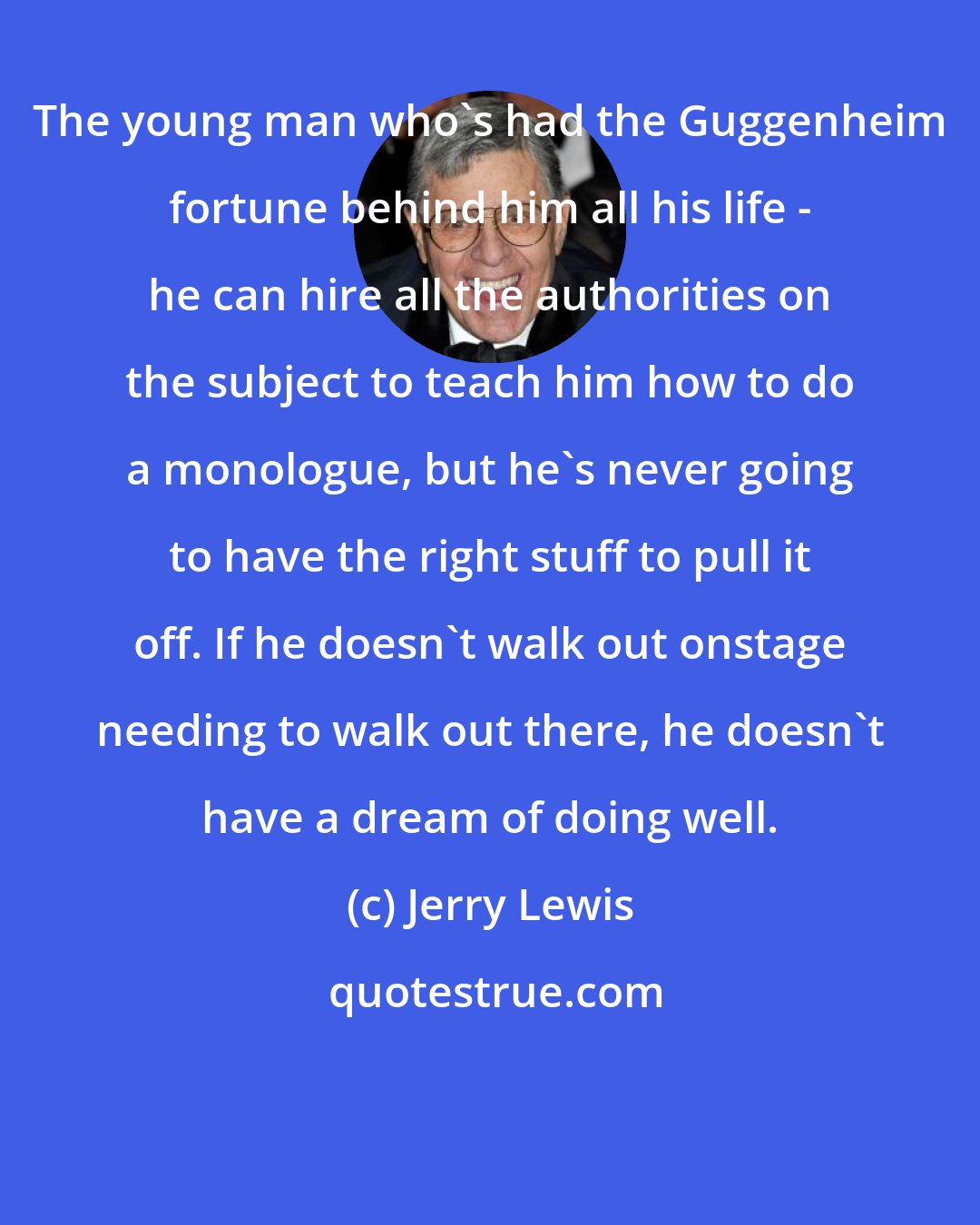 Jerry Lewis: The young man who's had the Guggenheim fortune behind him all his life - he can hire all the authorities on the subject to teach him how to do a monologue, but he's never going to have the right stuff to pull it off. If he doesn't walk out onstage needing to walk out there, he doesn't have a dream of doing well.