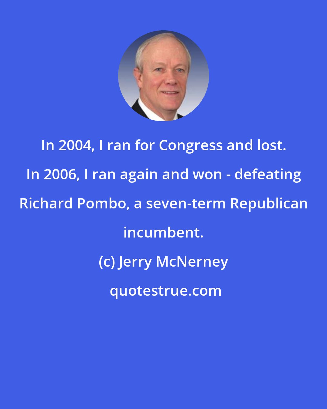 Jerry McNerney: In 2004, I ran for Congress and lost. In 2006, I ran again and won - defeating Richard Pombo, a seven-term Republican incumbent.