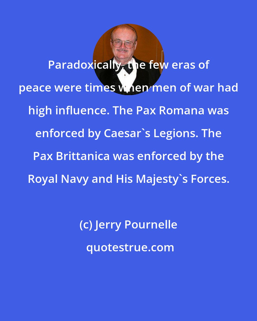 Jerry Pournelle: Paradoxically, the few eras of peace were times when men of war had high influence. The Pax Romana was enforced by Caesar's Legions. The Pax Brittanica was enforced by the Royal Navy and His Majesty's Forces.