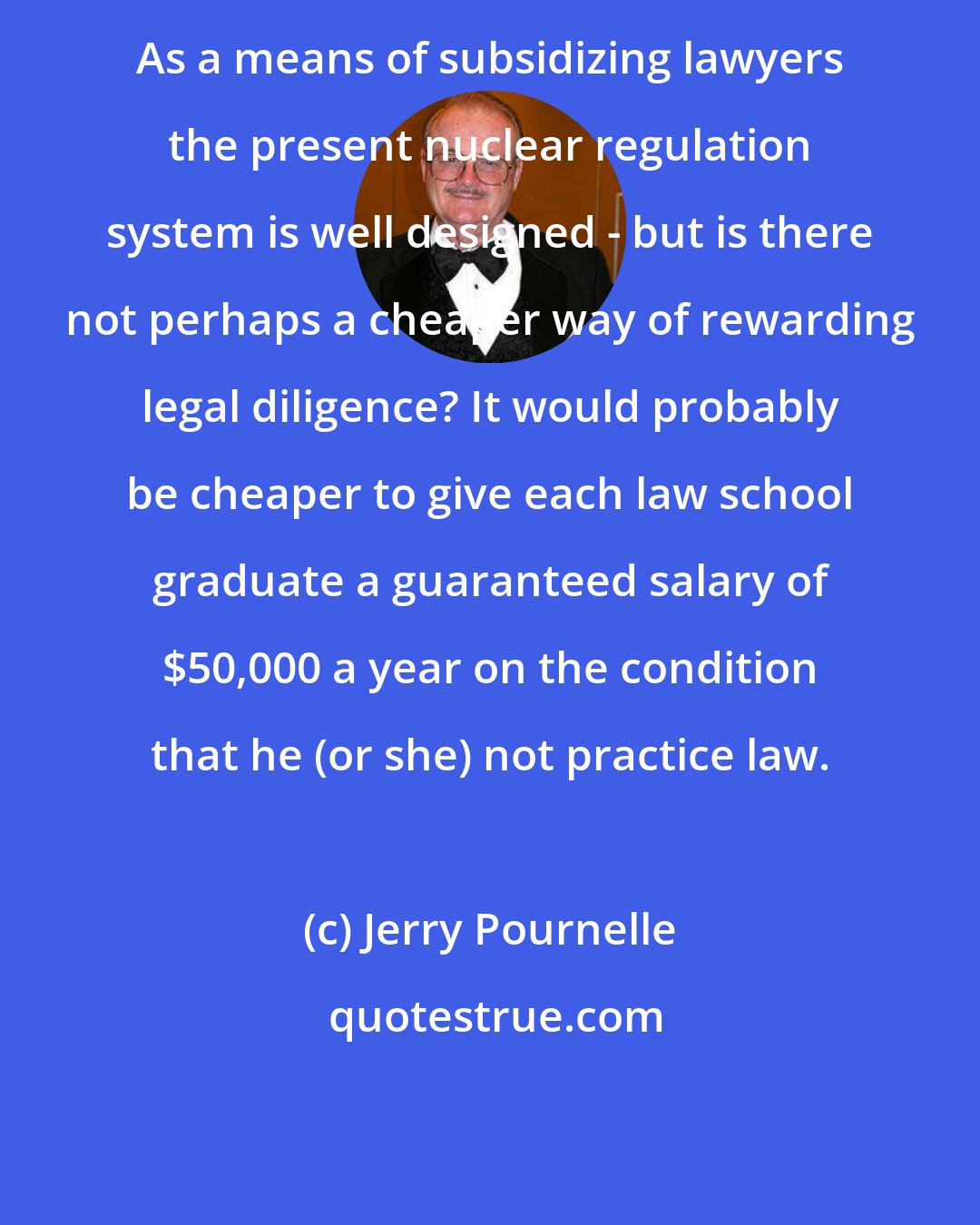 Jerry Pournelle: As a means of subsidizing lawyers the present nuclear regulation system is well designed - but is there not perhaps a cheaper way of rewarding legal diligence? It would probably be cheaper to give each law school graduate a guaranteed salary of $50,000 a year on the condition that he (or she) not practice law.
