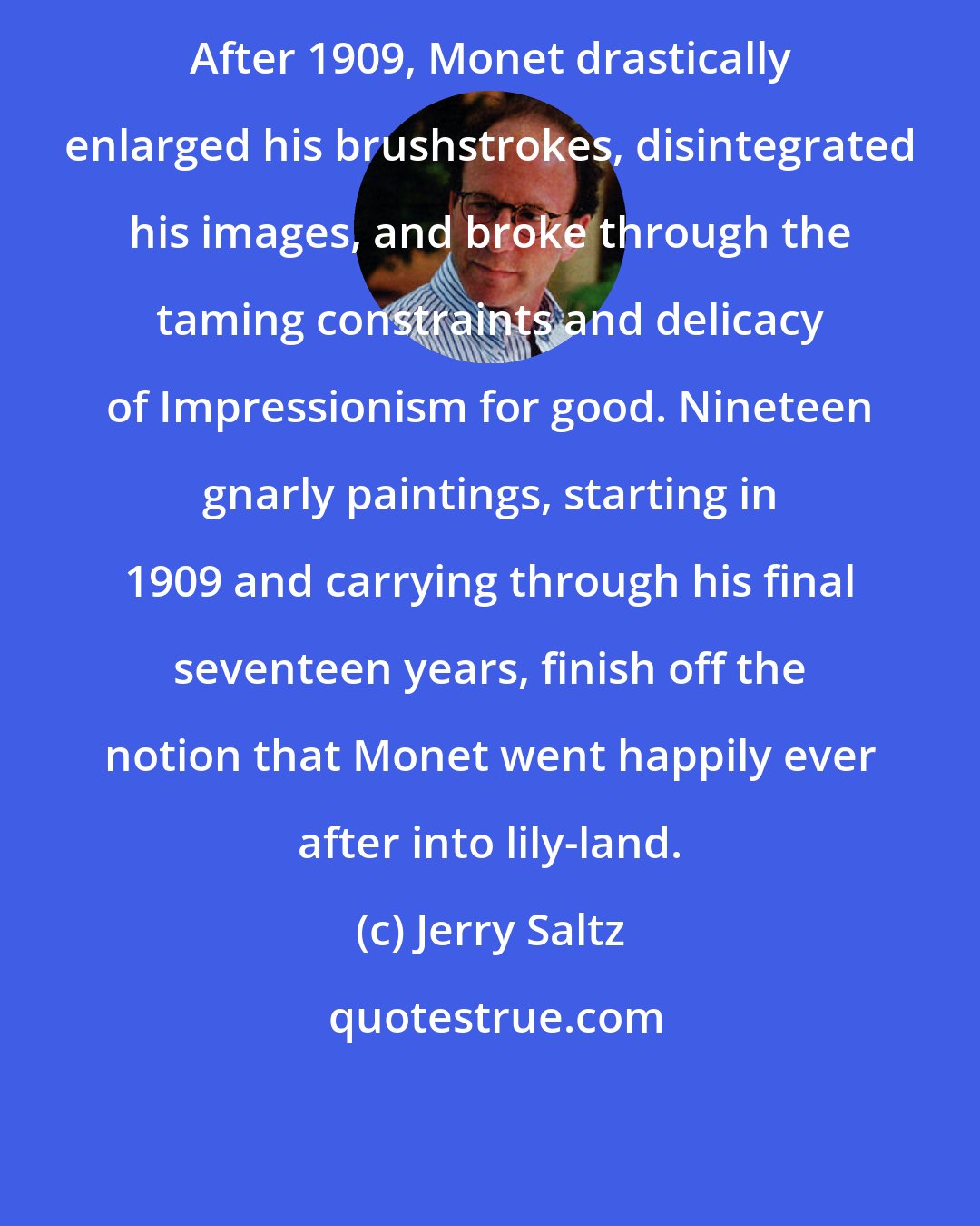 Jerry Saltz: After 1909, Monet drastically enlarged his brushstrokes, disintegrated his images, and broke through the taming constraints and delicacy of Impressionism for good. Nineteen gnarly paintings, starting in 1909 and carrying through his final seventeen years, finish off the notion that Monet went happily ever after into lily-land.