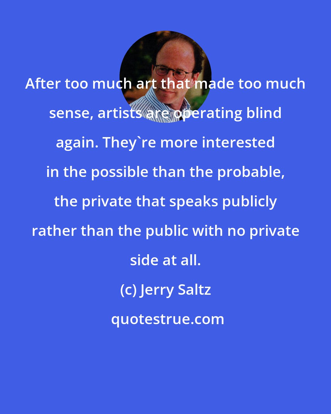 Jerry Saltz: After too much art that made too much sense, artists are operating blind again. They're more interested in the possible than the probable, the private that speaks publicly rather than the public with no private side at all.