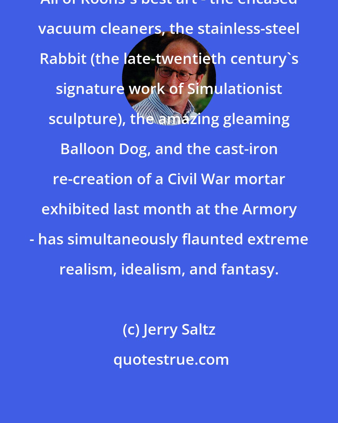 Jerry Saltz: All of Koons's best art - the encased vacuum cleaners, the stainless-steel Rabbit (the late-twentieth century's signature work of Simulationist sculpture), the amazing gleaming Balloon Dog, and the cast-iron re-creation of a Civil War mortar exhibited last month at the Armory - has simultaneously flaunted extreme realism, idealism, and fantasy.