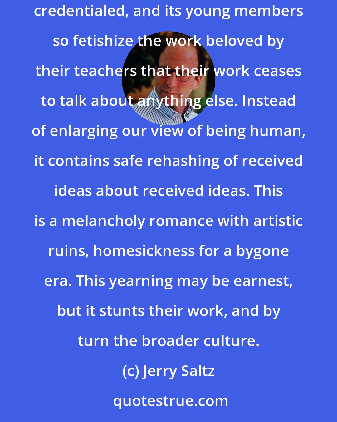 Jerry Saltz: Art schools are partly the villain here. (Never mind that I teach in them.) This generation of artists is the first to have been so widely credentialed, and its young members so fetishize the work beloved by their teachers that their work ceases to talk about anything else. Instead of enlarging our view of being human, it contains safe rehashing of received ideas about received ideas. This is a melancholy romance with artistic ruins, homesickness for a bygone era. This yearning may be earnest, but it stunts their work, and by turn the broader culture.