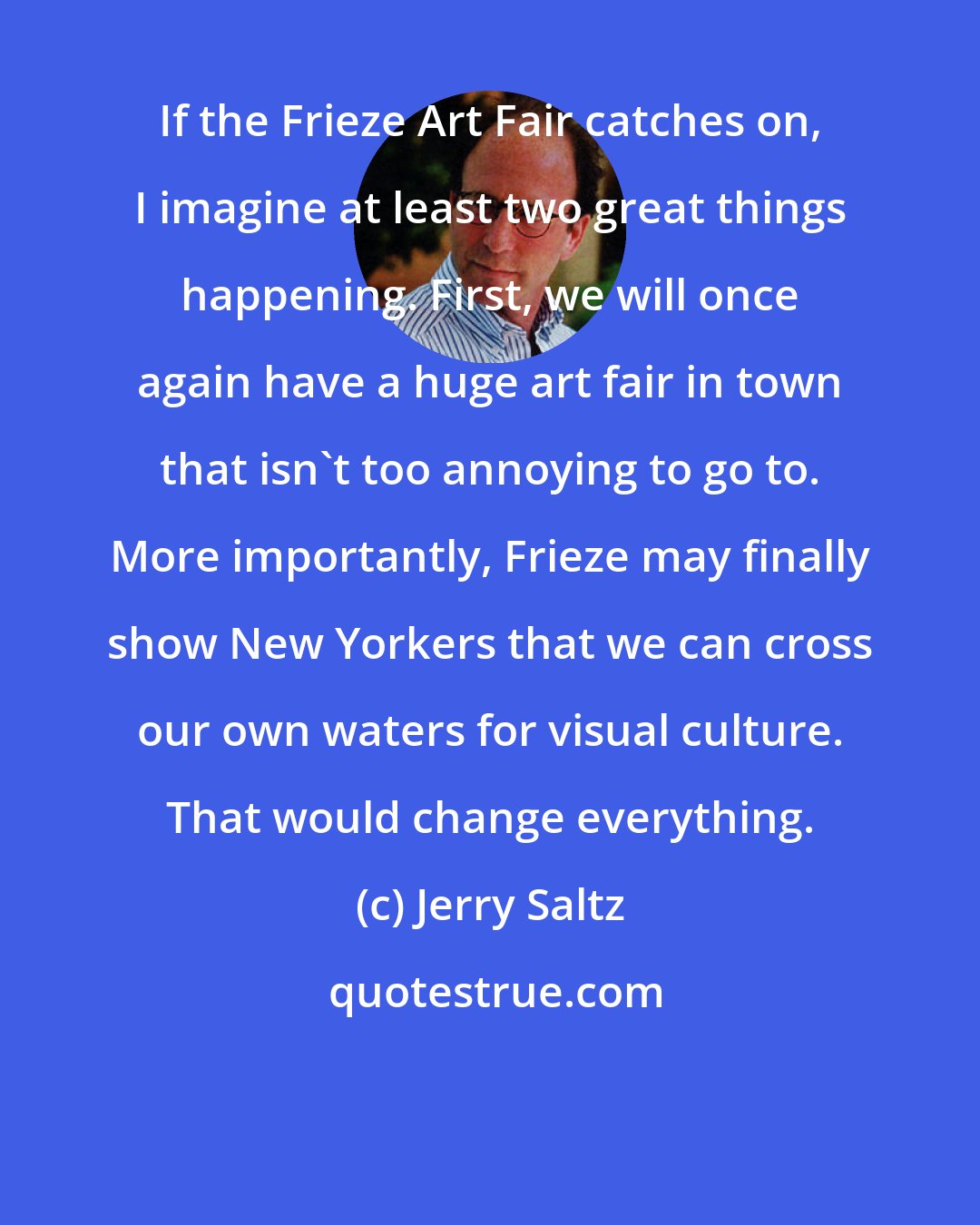 Jerry Saltz: If the Frieze Art Fair catches on, I imagine at least two great things happening. First, we will once again have a huge art fair in town that isn't too annoying to go to. More importantly, Frieze may finally show New Yorkers that we can cross our own waters for visual culture. That would change everything.