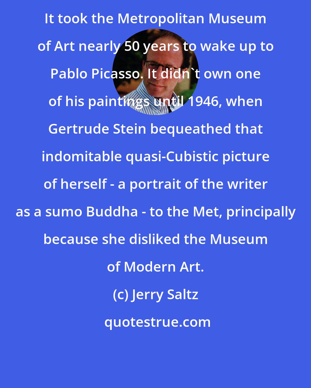 Jerry Saltz: It took the Metropolitan Museum of Art nearly 50 years to wake up to Pablo Picasso. It didn't own one of his paintings until 1946, when Gertrude Stein bequeathed that indomitable quasi-Cubistic picture of herself - a portrait of the writer as a sumo Buddha - to the Met, principally because she disliked the Museum of Modern Art.