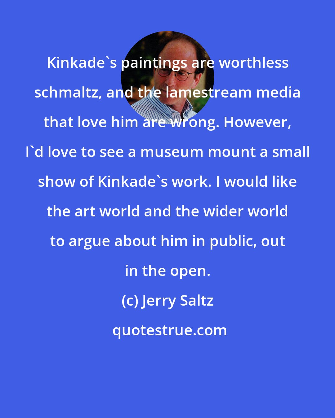 Jerry Saltz: Kinkade's paintings are worthless schmaltz, and the lamestream media that love him are wrong. However, I'd love to see a museum mount a small show of Kinkade's work. I would like the art world and the wider world to argue about him in public, out in the open.