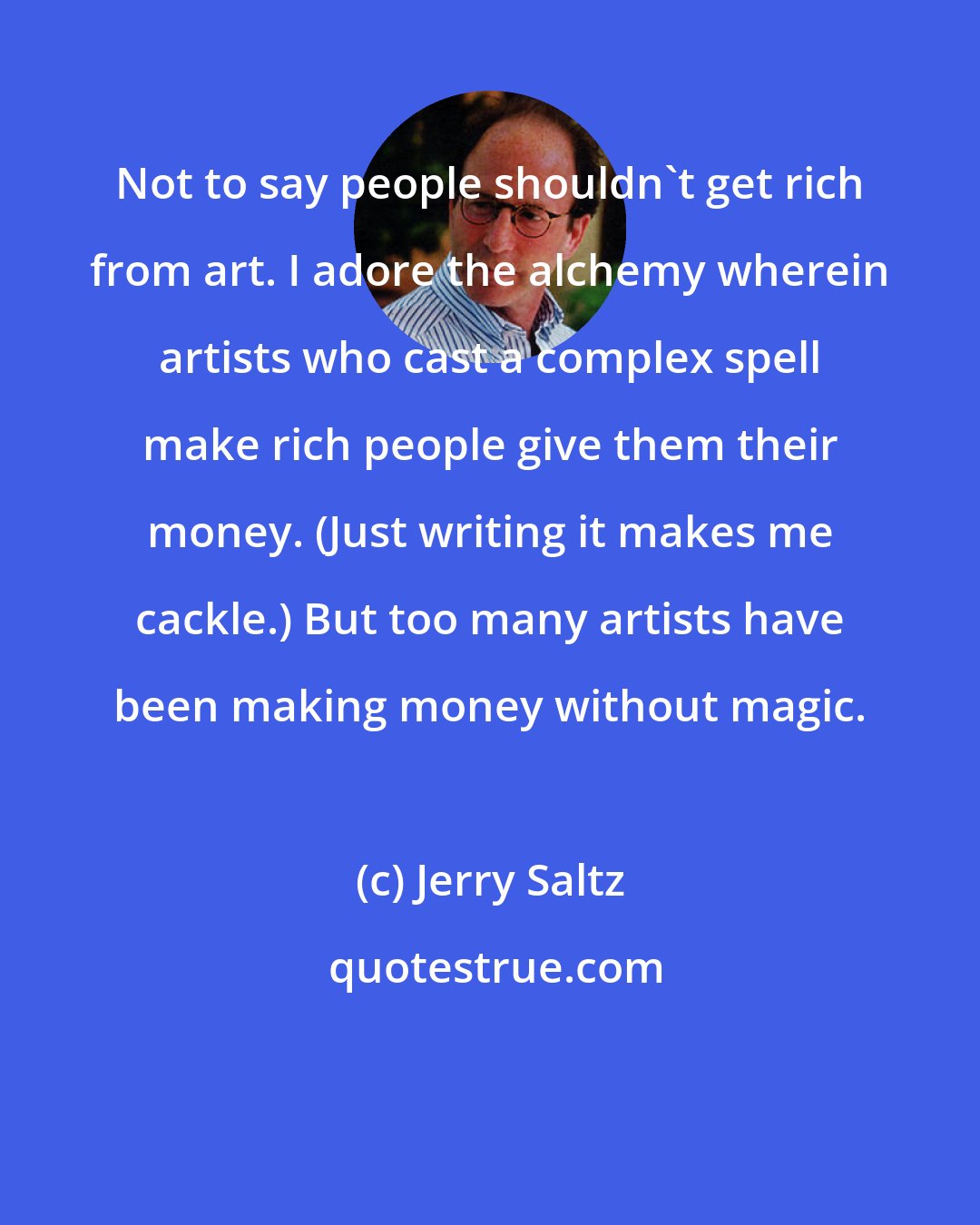 Jerry Saltz: Not to say people shouldn't get rich from art. I adore the alchemy wherein artists who cast a complex spell make rich people give them their money. (Just writing it makes me cackle.) But too many artists have been making money without magic.