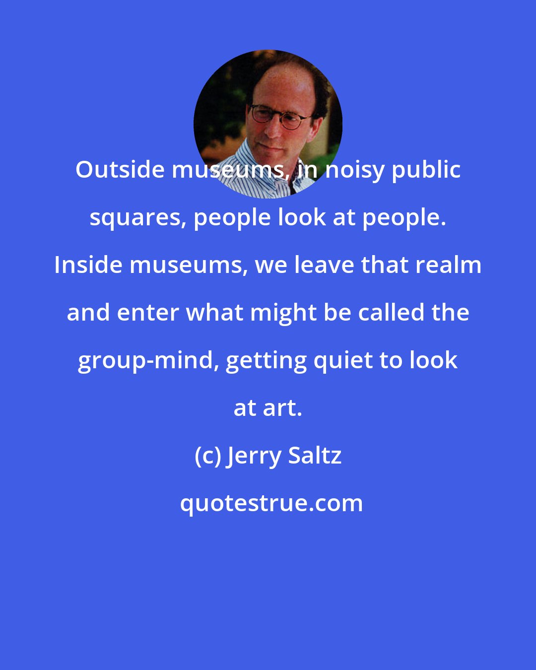 Jerry Saltz: Outside museums, in noisy public squares, people look at people. Inside museums, we leave that realm and enter what might be called the group-mind, getting quiet to look at art.