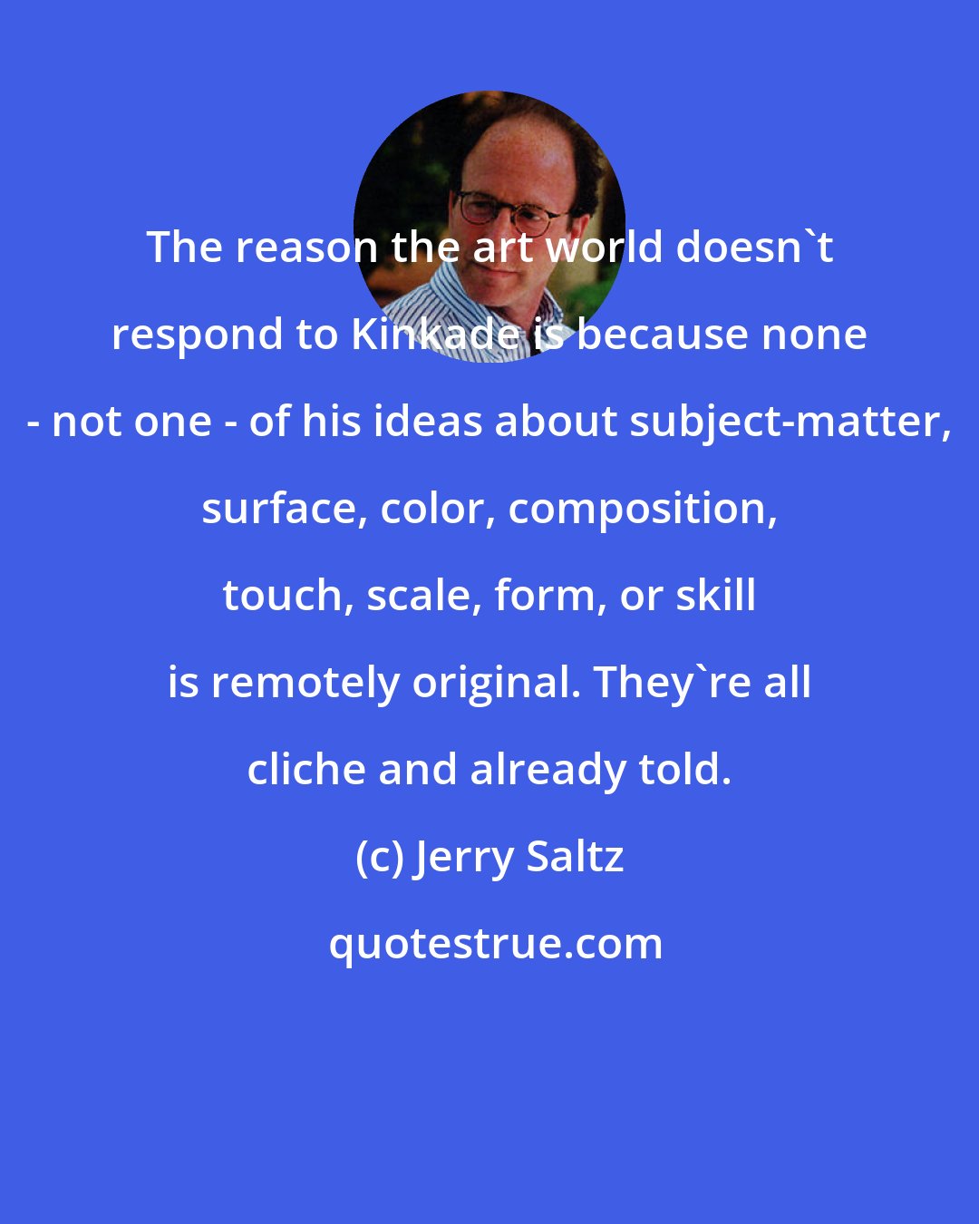 Jerry Saltz: The reason the art world doesn't respond to Kinkade is because none - not one - of his ideas about subject-matter, surface, color, composition, touch, scale, form, or skill is remotely original. They're all cliche and already told.