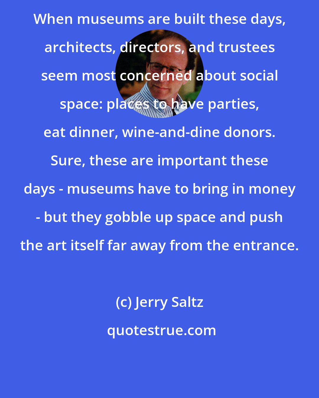 Jerry Saltz: When museums are built these days, architects, directors, and trustees seem most concerned about social space: places to have parties, eat dinner, wine-and-dine donors. Sure, these are important these days - museums have to bring in money - but they gobble up space and push the art itself far away from the entrance.