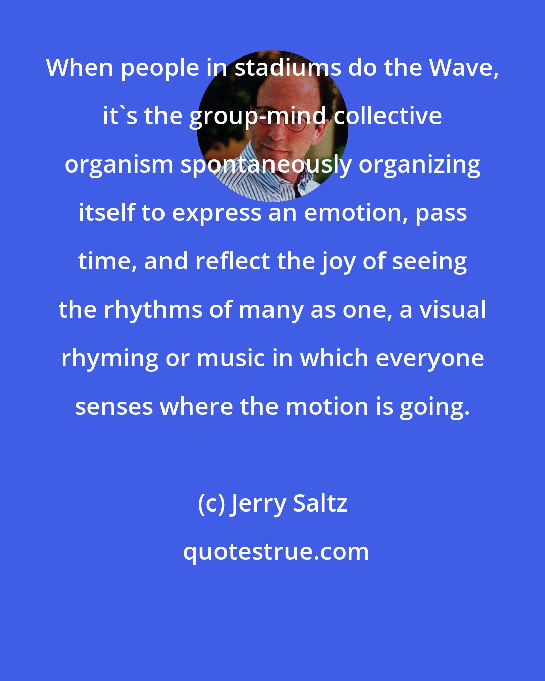 Jerry Saltz: When people in stadiums do the Wave, it's the group-mind collective organism spontaneously organizing itself to express an emotion, pass time, and reflect the joy of seeing the rhythms of many as one, a visual rhyming or music in which everyone senses where the motion is going.