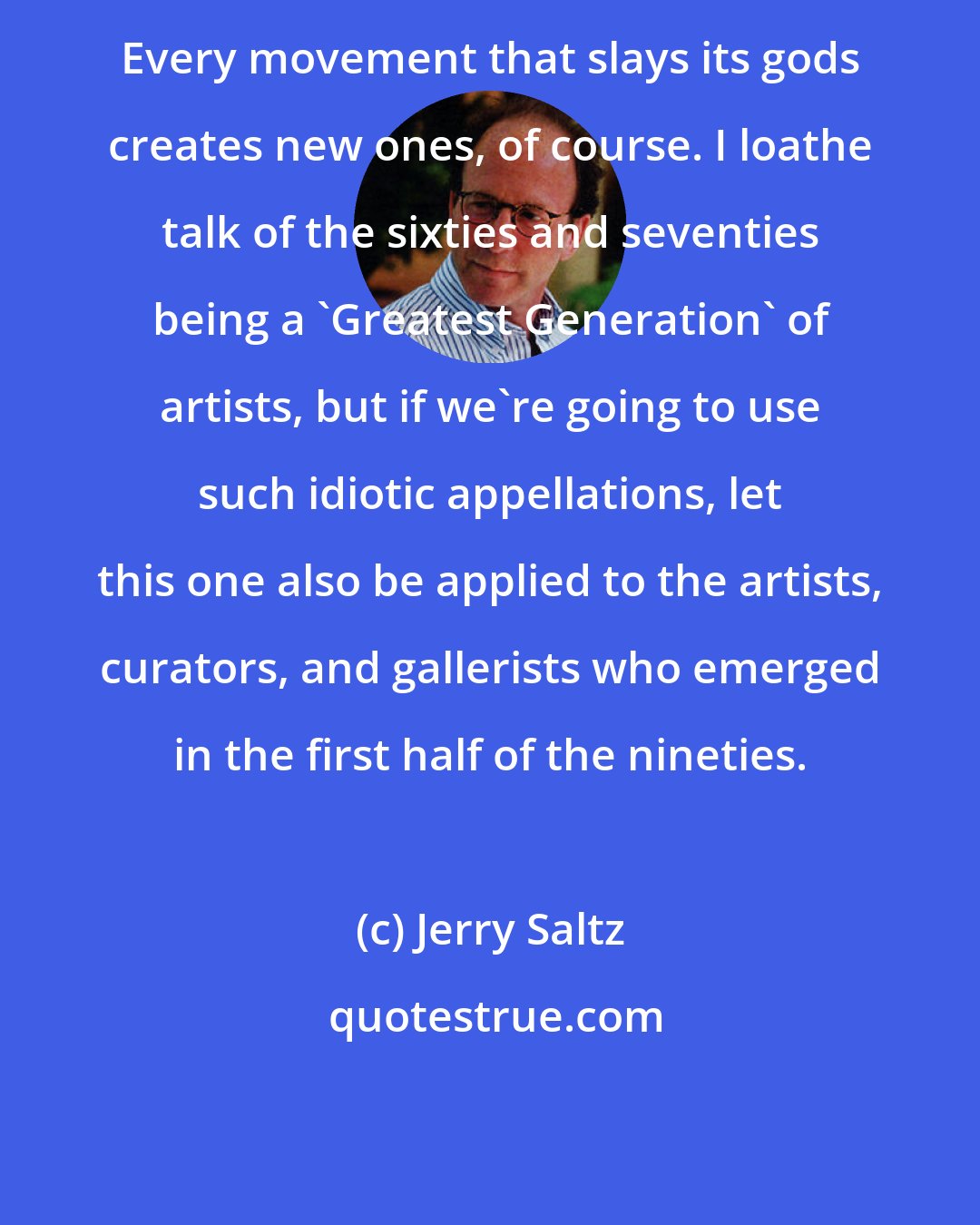 Jerry Saltz: Every movement that slays its gods creates new ones, of course. I loathe talk of the sixties and seventies being a 'Greatest Generation' of artists, but if we're going to use such idiotic appellations, let this one also be applied to the artists, curators, and gallerists who emerged in the first half of the nineties.