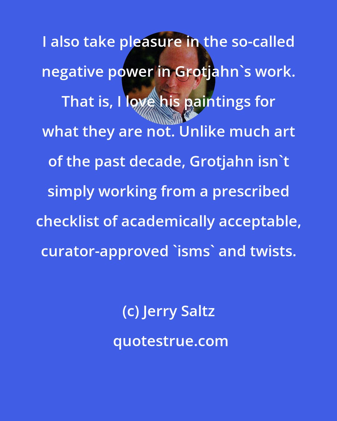 Jerry Saltz: I also take pleasure in the so-called negative power in Grotjahn's work. That is, I love his paintings for what they are not. Unlike much art of the past decade, Grotjahn isn't simply working from a prescribed checklist of academically acceptable, curator-approved 'isms' and twists.