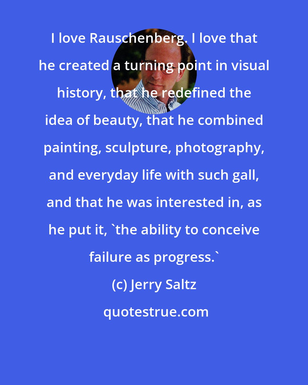 Jerry Saltz: I love Rauschenberg. I love that he created a turning point in visual history, that he redefined the idea of beauty, that he combined painting, sculpture, photography, and everyday life with such gall, and that he was interested in, as he put it, 'the ability to conceive failure as progress.'