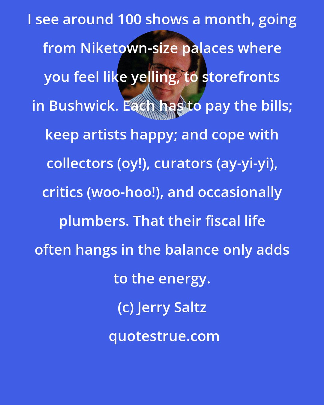 Jerry Saltz: I see around 100 shows a month, going from Niketown-size palaces where you feel like yelling, to storefronts in Bushwick. Each has to pay the bills; keep artists happy; and cope with collectors (oy!), curators (ay-yi-yi), critics (woo-hoo!), and occasionally plumbers. That their fiscal life often hangs in the balance only adds to the energy.