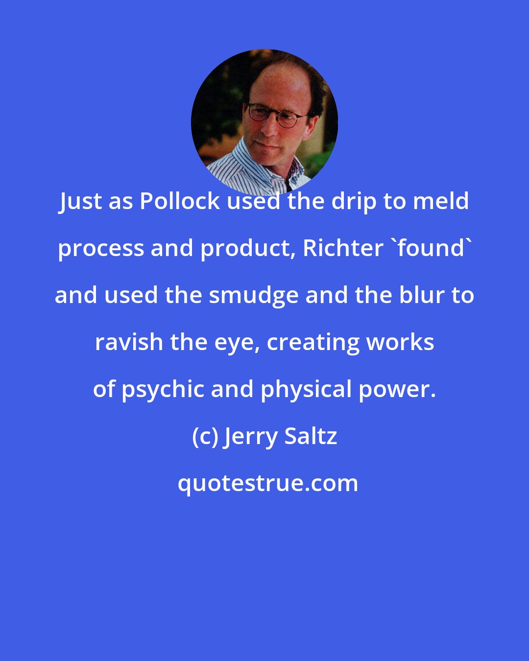 Jerry Saltz: Just as Pollock used the drip to meld process and product, Richter 'found' and used the smudge and the blur to ravish the eye, creating works of psychic and physical power.