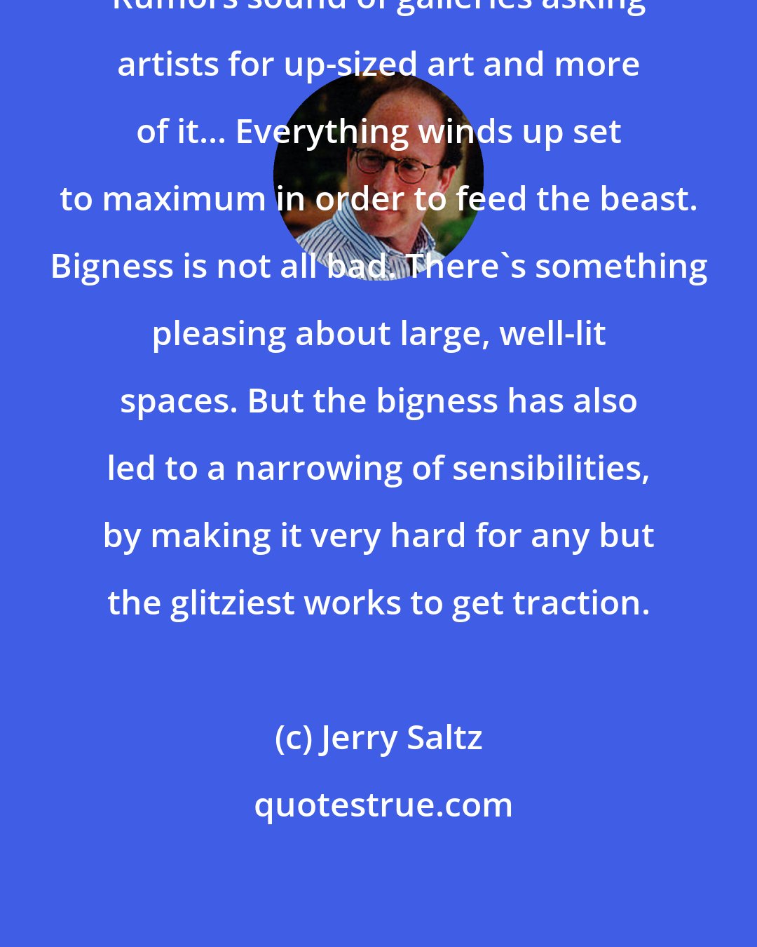 Jerry Saltz: Rumors sound of galleries asking artists for up-sized art and more of it... Everything winds up set to maximum in order to feed the beast. Bigness is not all bad. There's something pleasing about large, well-lit spaces. But the bigness has also led to a narrowing of sensibilities, by making it very hard for any but the glitziest works to get traction.