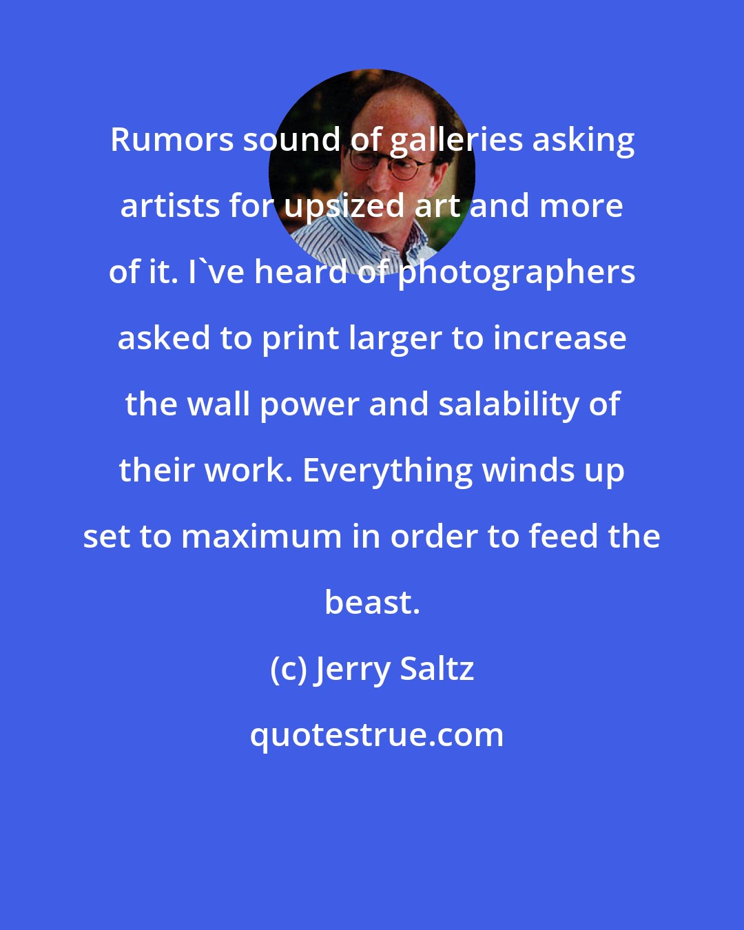 Jerry Saltz: Rumors sound of galleries asking artists for upsized art and more of it. I've heard of photographers asked to print larger to increase the wall power and salability of their work. Everything winds up set to maximum in order to feed the beast.