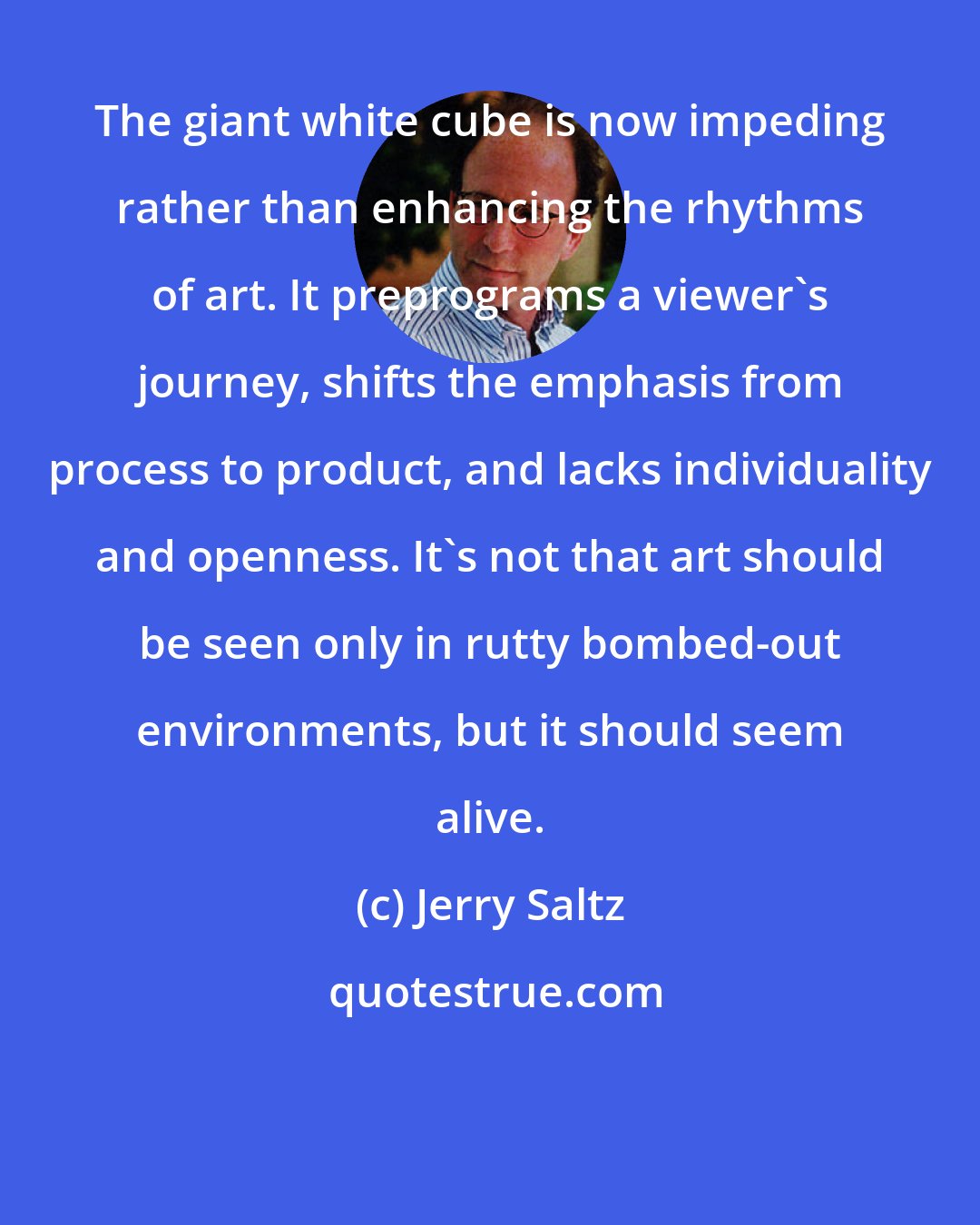 Jerry Saltz: The giant white cube is now impeding rather than enhancing the rhythms of art. It preprograms a viewer's journey, shifts the emphasis from process to product, and lacks individuality and openness. It's not that art should be seen only in rutty bombed-out environments, but it should seem alive.