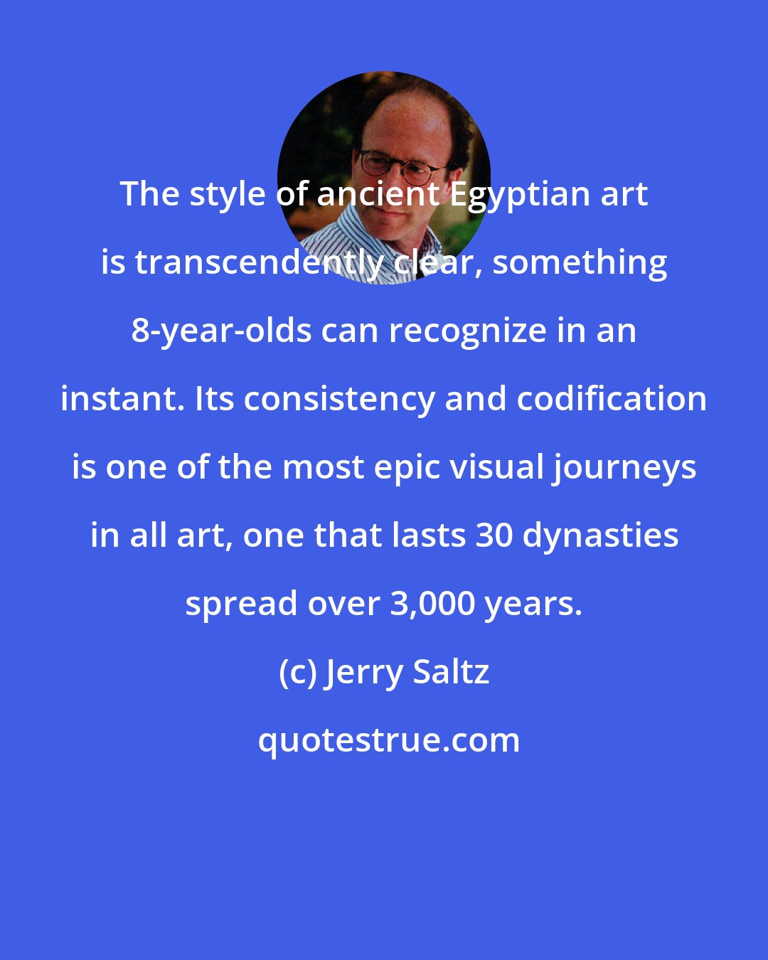 Jerry Saltz: The style of ancient Egyptian art is transcendently clear, something 8-year-olds can recognize in an instant. Its consistency and codification is one of the most epic visual journeys in all art, one that lasts 30 dynasties spread over 3,000 years.