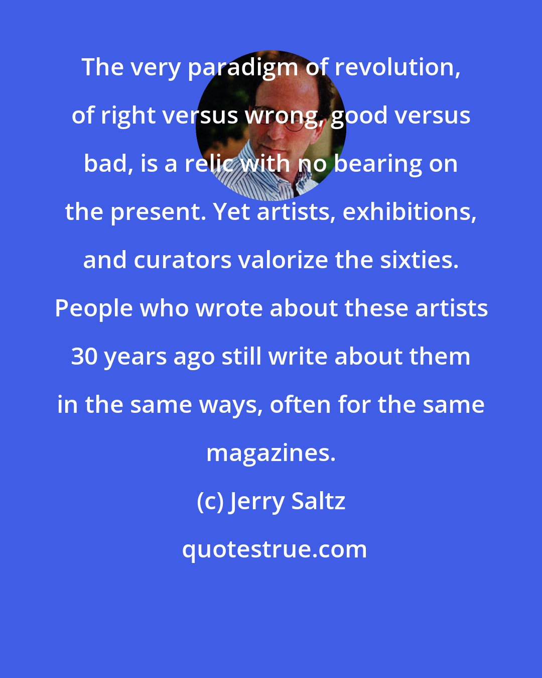 Jerry Saltz: The very paradigm of revolution, of right versus wrong, good versus bad, is a relic with no bearing on the present. Yet artists, exhibitions, and curators valorize the sixties. People who wrote about these artists 30 years ago still write about them in the same ways, often for the same magazines.