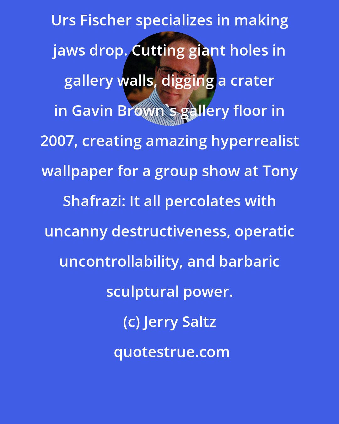 Jerry Saltz: Urs Fischer specializes in making jaws drop. Cutting giant holes in gallery walls, digging a crater in Gavin Brown's gallery floor in 2007, creating amazing hyperrealist wallpaper for a group show at Tony Shafrazi: It all percolates with uncanny destructiveness, operatic uncontrollability, and barbaric sculptural power.