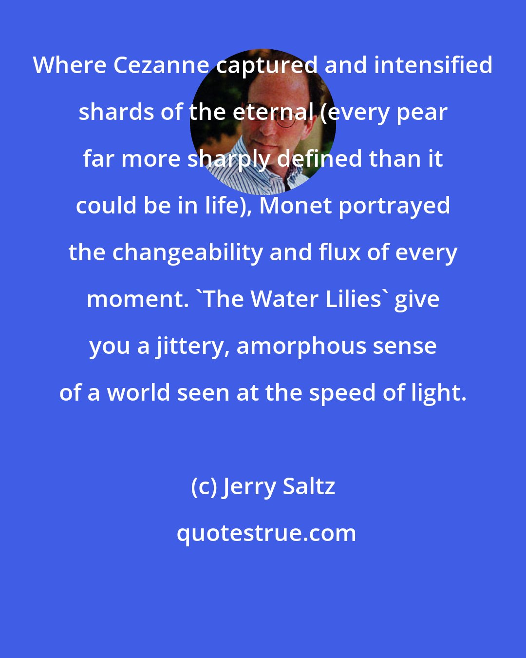 Jerry Saltz: Where Cezanne captured and intensified shards of the eternal (every pear far more sharply defined than it could be in life), Monet portrayed the changeability and flux of every moment. 'The Water Lilies' give you a jittery, amorphous sense of a world seen at the speed of light.