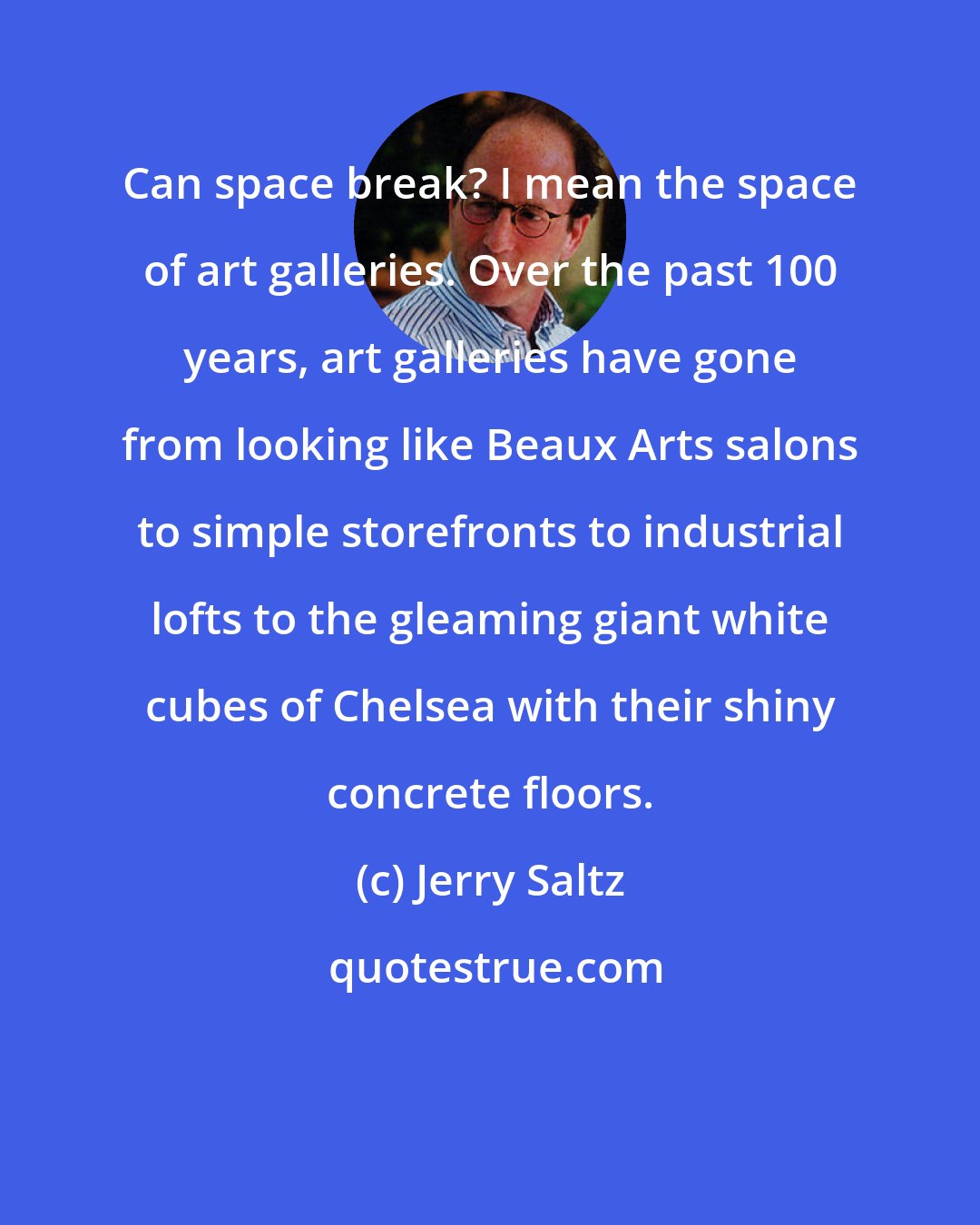 Jerry Saltz: Can space break? I mean the space of art galleries. Over the past 100 years, art galleries have gone from looking like Beaux Arts salons to simple storefronts to industrial lofts to the gleaming giant white cubes of Chelsea with their shiny concrete floors.