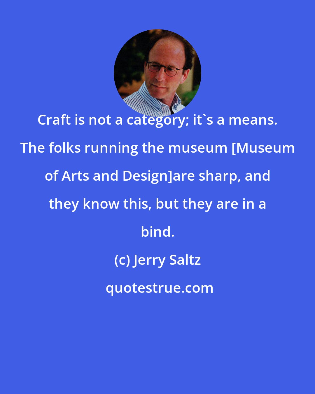 Jerry Saltz: Craft is not a category; it's a means. The folks running the museum [Museum of Arts and Design]are sharp, and they know this, but they are in a bind.