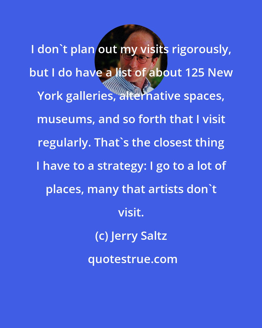 Jerry Saltz: I don't plan out my visits rigorously, but I do have a list of about 125 New York galleries, alternative spaces, museums, and so forth that I visit regularly. That's the closest thing I have to a strategy: I go to a lot of places, many that artists don't visit.