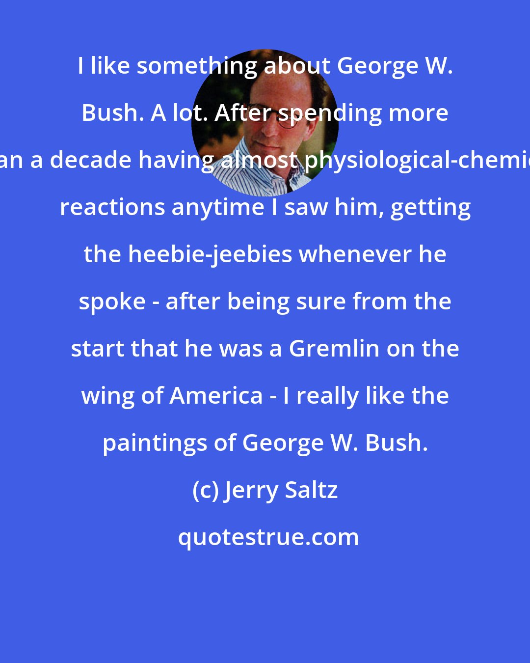 Jerry Saltz: I like something about George W. Bush. A lot. After spending more than a decade having almost physiological-chemical reactions anytime I saw him, getting the heebie-jeebies whenever he spoke - after being sure from the start that he was a Gremlin on the wing of America - I really like the paintings of George W. Bush.